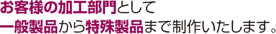 お客様の加工部門として一般製品から特殊製品まで制作いたします。