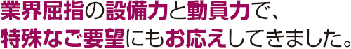 業界屈指の設備力と動員力で、特殊なご要望にもお応えしてきました。