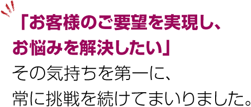 「お客様のご要望を実現し、お悩みを解決したい」その気持ちを第一に、常に挑戦を続けてまいりました。