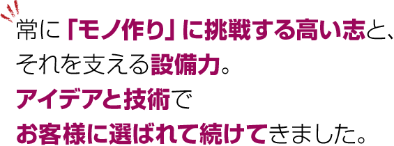 常に「モノ作り」に挑戦する高い志と、それを支える設備力。アイデアと技術でお客様に選ばれて続けてきました。