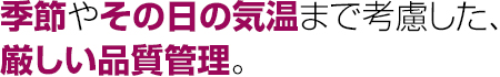 季節やその日の気温まで考慮した、厳しい品質管理。