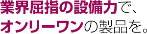 業界屈指の設備力で、オンリーワンの製品を。