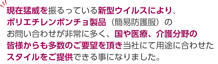 現在猛威を振るっている新型ウイルスにより、ポリエチレンポンチョ製品（簡易防護服）のお問い合わせが非常に多く、国や医療、介護分野の皆様からも多数のご要望を頂き当社にて用途に合わせたスタイルをご提供できる事になりました。