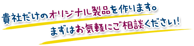 貴社だけのオリジナル製品を作ります。まずはお気軽にご相談ください！